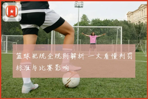篮球犯规全规则解析 一文看懂判罚标准与比赛影响