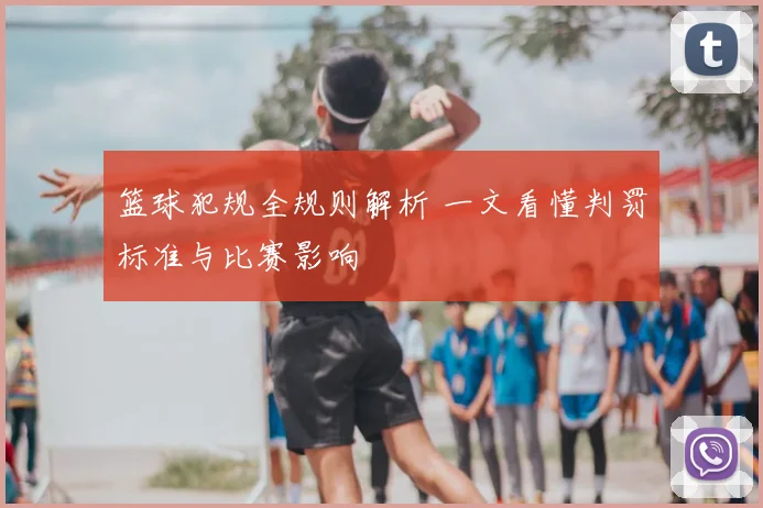 篮球犯规全规则解析 一文看懂判罚标准与比赛影响