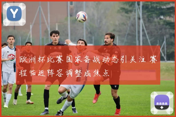 欧洲杯比赛国家备战动态引关注 赛程临近阵容调整成焦点