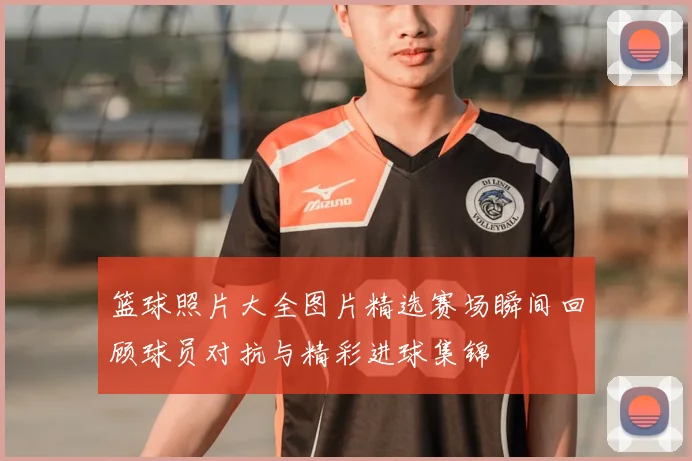 篮球照片大全图片精选赛场瞬间回顾球员对抗与精彩进球集锦