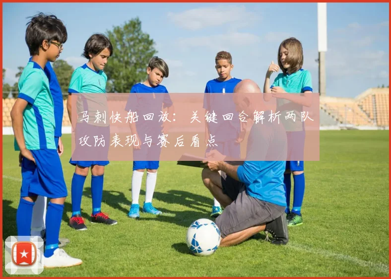 马刺快船回放：关键回合解析两队攻防表现与赛后看点