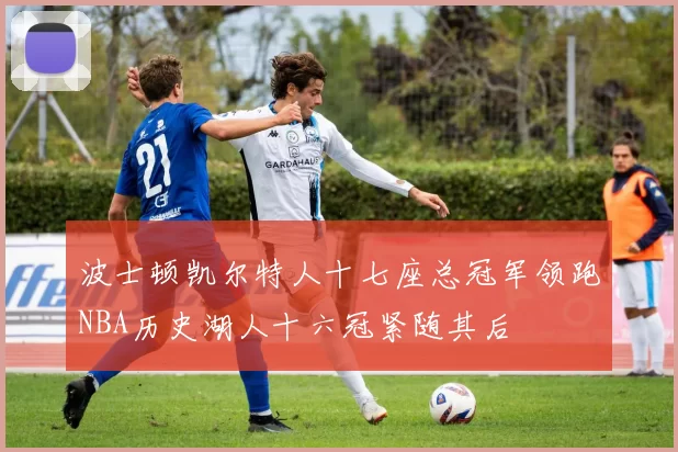 波士顿凯尔特人十七座总冠军领跑NBA历史湖人十六冠紧随其后