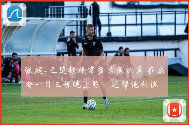 张超_王楚钦非常努力很认真 在成都一日三练晚上陈玘还帮他补课