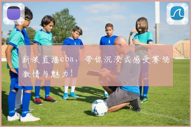 新浪直播cba，带你沉浸式感受赛场激情与魅力！