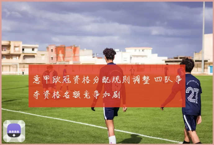 意甲欧冠资格分配规则调整 四队争夺资格名额竞争加剧