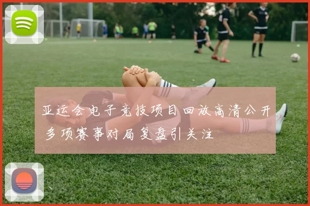 亚运会电子竞技项目回放高清公开 多项赛事对局复盘引关注