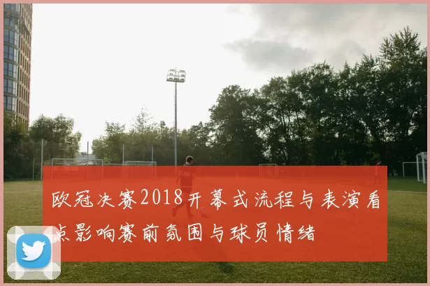 欧冠决赛2018开幕式流程与表演看点影响赛前氛围与球员情绪