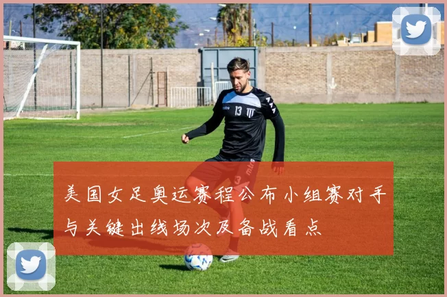 美国女足奥运赛程公布小组赛对手与关键出线场次及备战看点