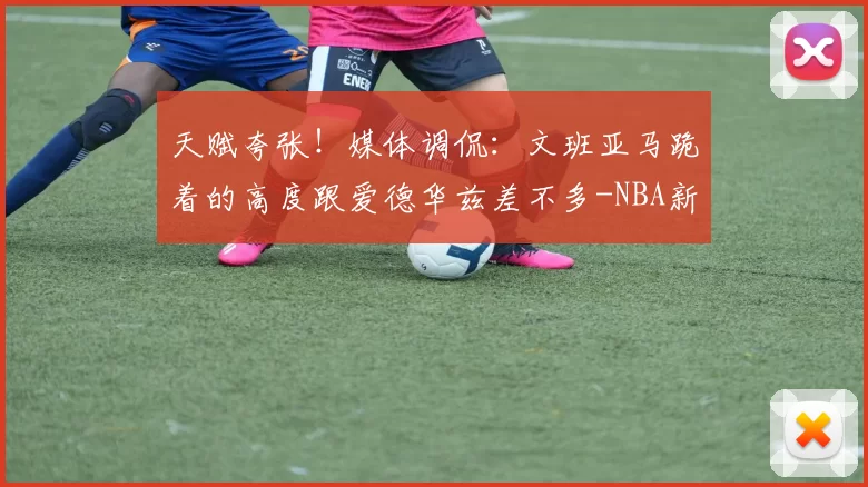 天赋夸张！媒体调侃：文班亚马跪着的高度跟爱德华兹差不多-NBA新闻