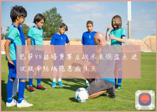 巴萨vs赫塔费赛后战术表现盘点 进攻效率防线隐患成焦点