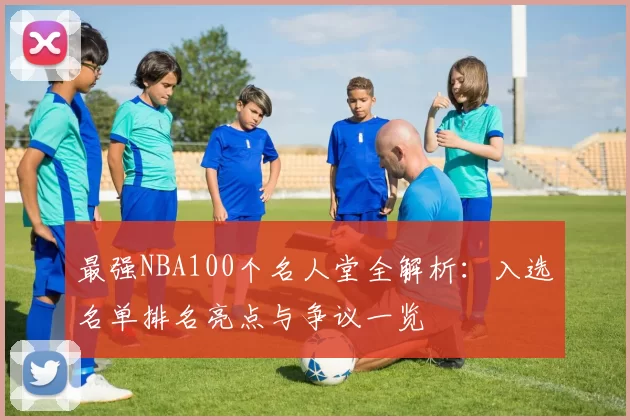 最强NBA100个名人堂全解析：入选名单排名亮点与争议一览