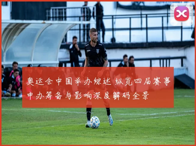 奥运会中国举办综述 纵览四届赛事申办筹备与影响深度解码全景