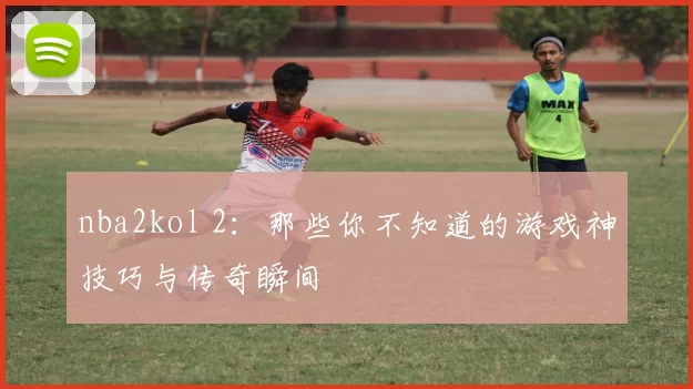 nba2kol 2：那些你不知道的游戏神技巧与传奇瞬间