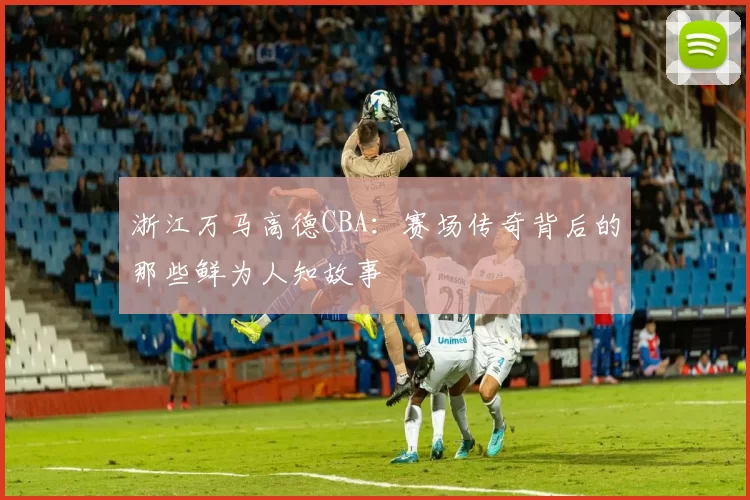 浙江万马高德CBA：赛场传奇背后的那些鲜为人知故事