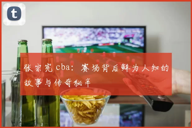 张宗宪 cba：赛场背后鲜为人知的故事与传奇秘辛
