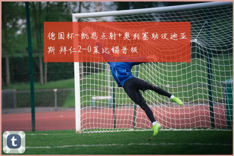 德国杯-凯恩点射+奥利塞助攻迪亚斯 拜仁2-0莱比锡晋级