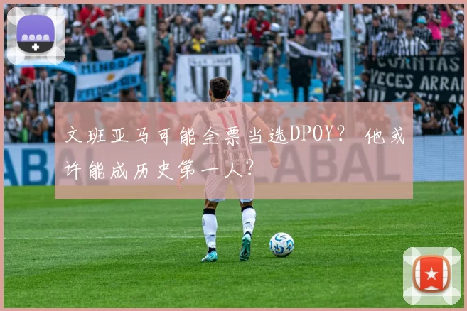 文班亚马可能全票当选DPOY？ 他或许能成历史第一人？