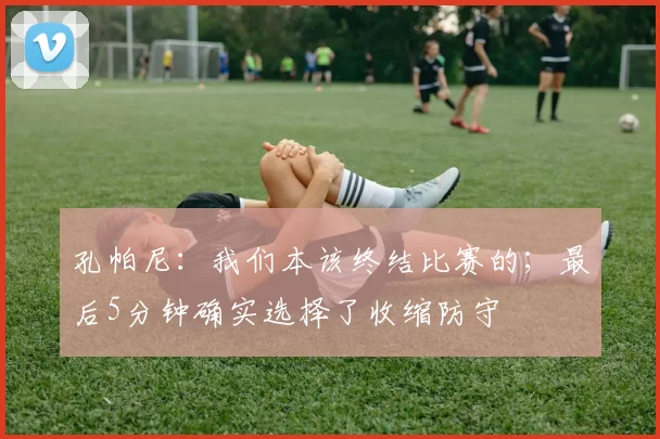 孔帕尼：我们本该终结比赛的；最后5分钟确实选择了收缩防守