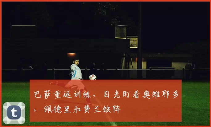 巴萨重返训练，目光盯着奥维耶多，佩德里和费兰缺阵