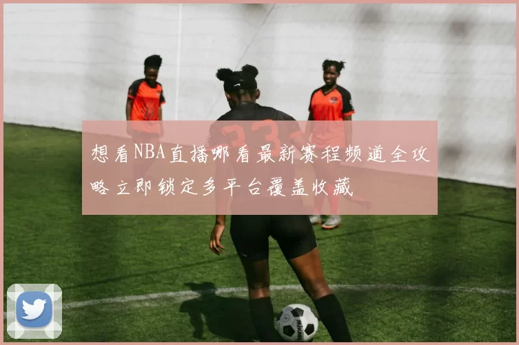 想看NBA直播哪看最新赛程频道全攻略立即锁定多平台覆盖收藏