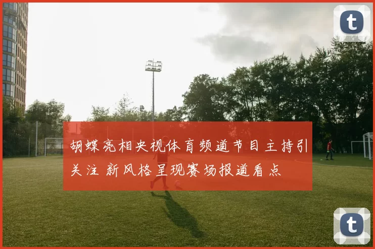 胡蝶亮相央视体育频道节目主持引关注 新风格呈现赛场报道看点