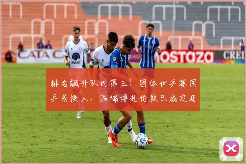 排名飙升队内第三！团体世乒赛国乒或换人，温瑞博赴伦敦已成定局