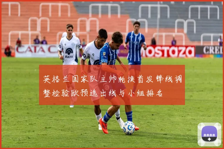 英格兰国家队主帅轮换首发锋线调整检验欧预选出线与小组排名