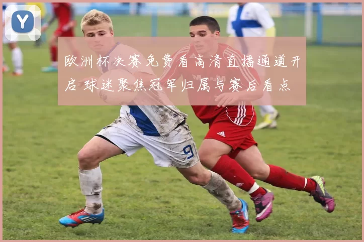 欧洲杯决赛免费看高清直播通道开启 球迷聚焦冠军归属与赛后看点