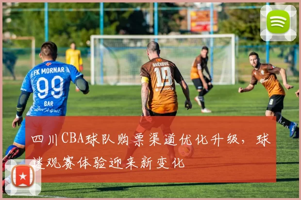 四川CBA球队购票渠道优化升级，球迷观赛体验迎来新变化