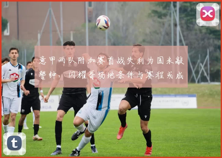 意甲两队附加赛首战失利为国米敲警钟，闪耀哥场地条件与赛程或成最大优势