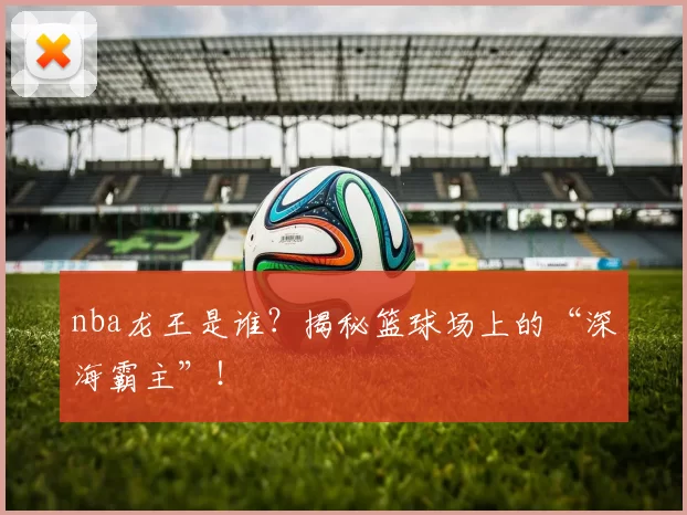 nba龙王是谁？揭秘篮球场上的“深海霸主”！