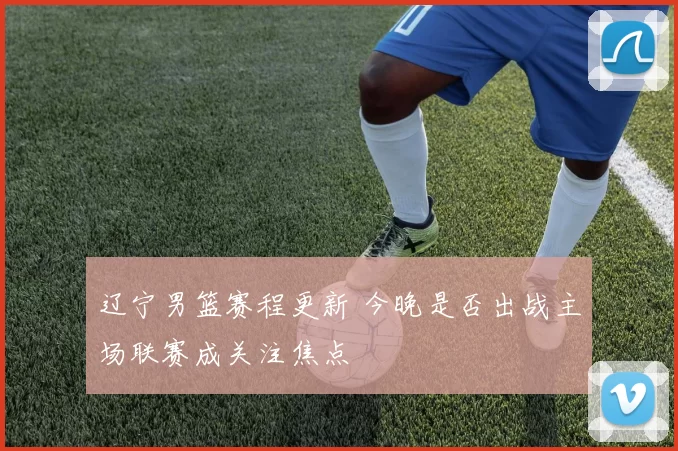 辽宁男篮赛程更新 今晚是否出战主场联赛成关注焦点