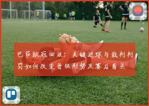 巴萨欧冠回放：关键进球与裁判判罚如何改变晋级形势及赛后看点