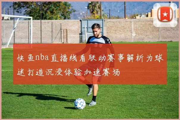 快鱼nba直播线看联动赛事解析为球迷打造沉浸体验加速赛场